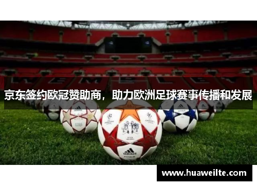 京东签约欧冠赞助商，助力欧洲足球赛事传播和发展