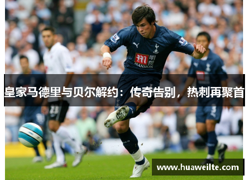 皇家马德里与贝尔解约：传奇告别，热刺再聚首