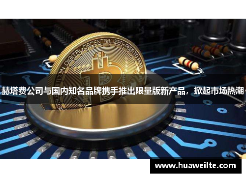 赫塔费公司与国内知名品牌携手推出限量版新产品，掀起市场热潮